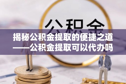 海勃湾揭秘公积金提取的便捷之道——公积金提取可以代办吗？