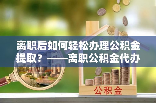 海勃湾离职后如何轻松办理公积金提取？——离职公积金代办提取服务详解