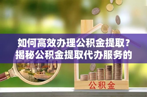 海勃湾如何高效办理公积金提取？揭秘公积金提取代办服务的优势与注意事项
