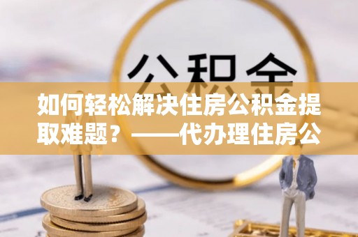海勃湾如何轻松解决住房公积金提取难题？——代办理住房公积金提取服务解析