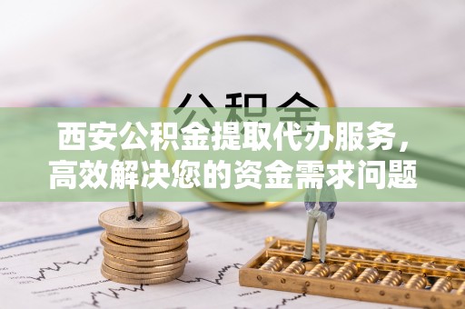 海勃湾西安公积金提取代办服务，高效解决您的资金需求问题