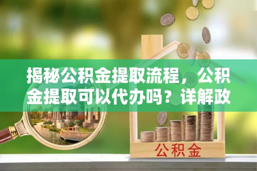 海勃湾揭秘公积金提取流程，公积金提取可以代办吗？详解政策与实操技巧