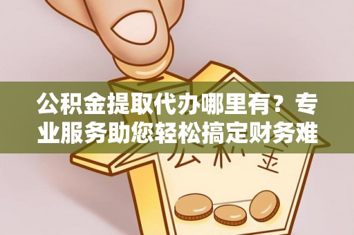 海勃湾公积金提取代办哪里有？专业服务助您轻松搞定财务难题