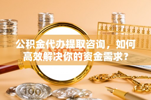 海勃湾公积金代办提取咨询，如何高效解决你的资金需求？