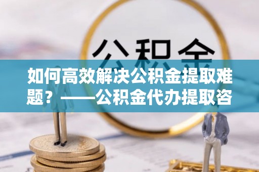海勃湾如何高效解决公积金提取难题？——公积金代办提取咨询服务全解析