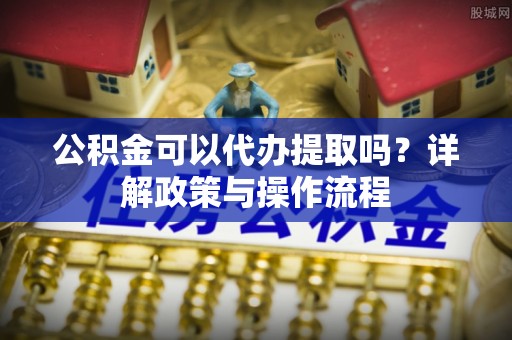 海勃湾公积金可以代办提取吗？详解政策与操作流程