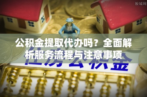 海勃湾公积金提取代办吗？全面解析服务流程与注意事项