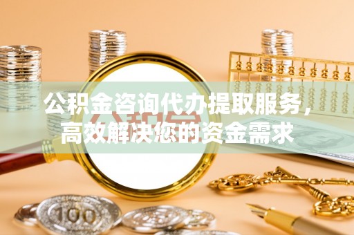 海勃湾公积金咨询代办提取服务，高效解决您的资金需求