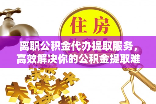 海勃湾离职公积金代办提取服务，高效解决你的公积金提取难题