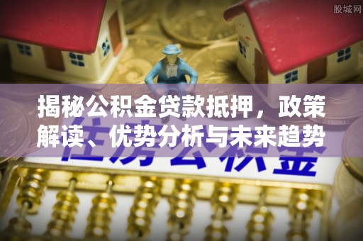 海勃湾揭秘公积金贷款抵押，政策解读、优势分析与未来趋势