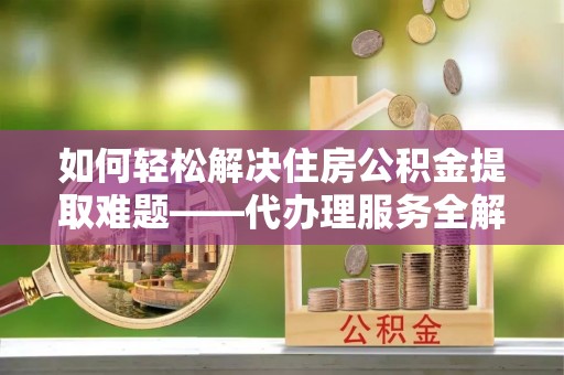 海勃湾如何轻松解决住房公积金提取难题——代办理服务全解析