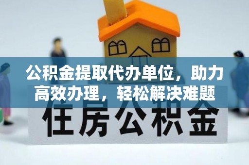 海勃湾公积金提取代办单位，助力高效办理，轻松解决难题