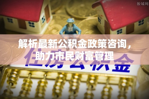 海勃湾解析最新公积金政策咨询，助力市民财富管理