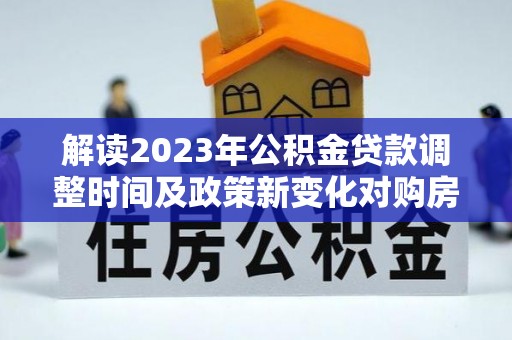 海勃湾解读2023年公积金贷款调整时间及政策新变化对购房的影响