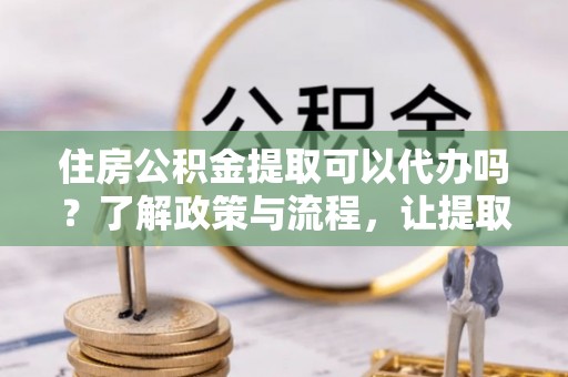 海勃湾住房公积金提取可以代办吗？了解政策与流程，让提取更便捷
