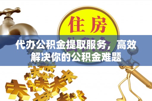 海勃湾代办公积金提取服务，高效解决你的公积金难题