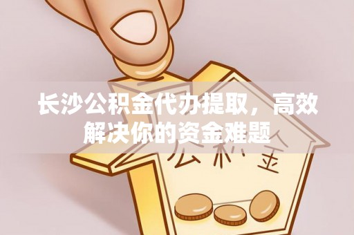 海勃湾长沙公积金代办提取，高效解决你的资金难题