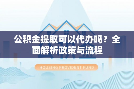 海勃湾公积金提取可以代办吗？全面解析政策与流程