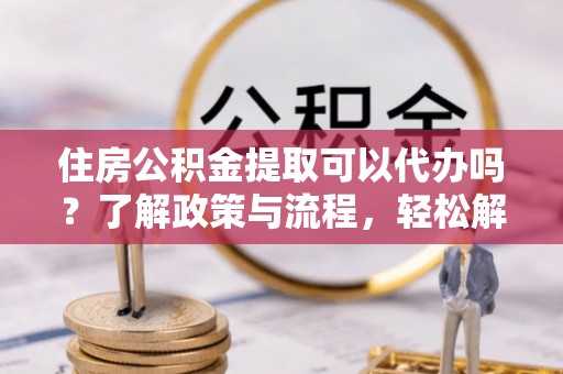 海勃湾住房公积金提取可以代办吗？了解政策与流程，轻松解决你的疑问