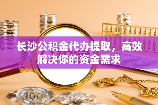 海勃湾长沙公积金代办提取，高效解决你的资金需求