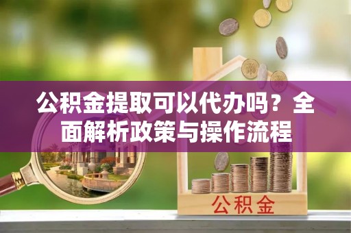 海勃湾公积金提取可以代办吗？全面解析政策与操作流程