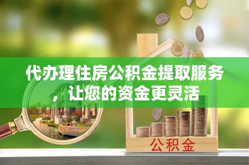 海勃湾代办理住房公积金提取服务，让您的资金更灵活