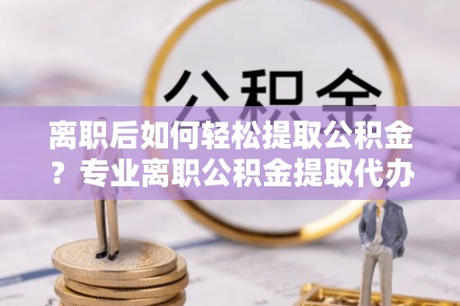 海勃湾离职后如何轻松提取公积金？专业离职公积金提取代办服务指南