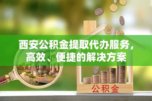 海勃湾西安公积金提取代办服务，高效、便捷的解决方案