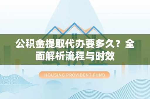海勃湾公积金提取代办要多久？全面解析流程与时效