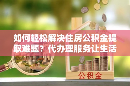 海勃湾如何轻松解决住房公积金提取难题？代办理服务让生活更简单