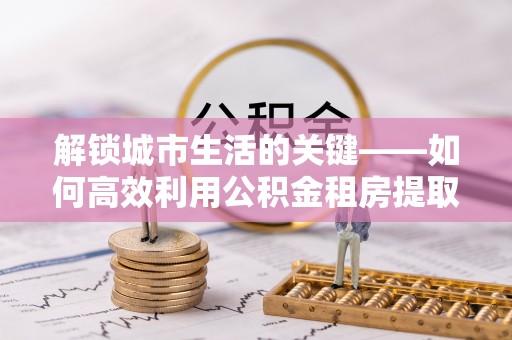 海勃湾解锁城市生活的关键——如何高效利用公积金租房提取实现居住自由