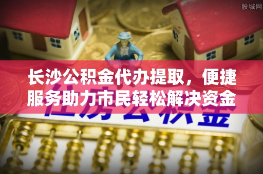 海勃湾长沙公积金代办提取，便捷服务助力市民轻松解决资金需求