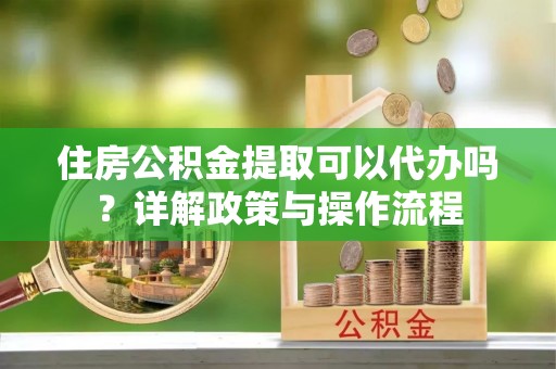 海勃湾住房公积金提取可以代办吗？详解政策与操作流程