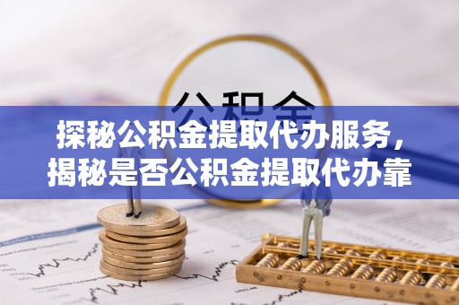 海勃湾探秘公积金提取代办服务，揭秘是否公积金提取代办靠谱吗？