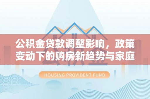 海勃湾公积金贷款调整影响，政策变动下的购房新趋势与家庭财务规划