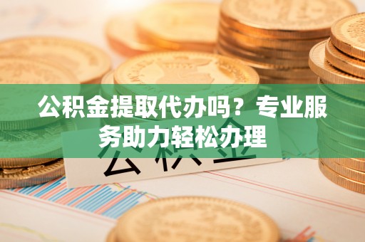 海勃湾公积金提取代办吗？专业服务助力轻松办理