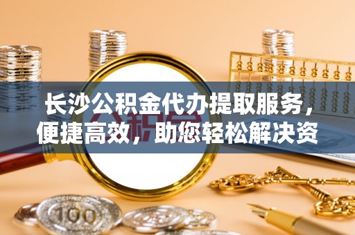 海勃湾长沙公积金代办提取服务，便捷高效，助您轻松解决资金需求