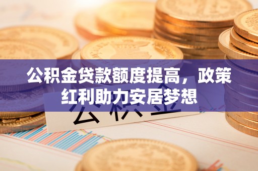 海勃湾公积金贷款额度提高，政策红利助力安居梦想