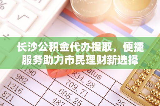 海勃湾长沙公积金代办提取，便捷服务助力市民理财新选择