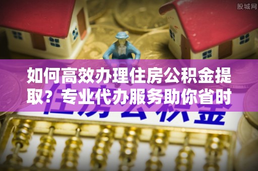 海勃湾如何高效办理住房公积金提取？专业代办服务助你省时省力