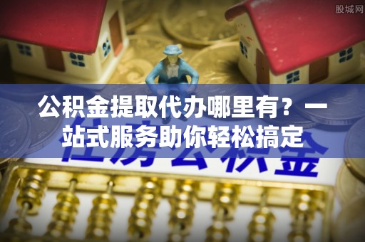 海勃湾公积金提取代办哪里有？一站式服务助你轻松搞定