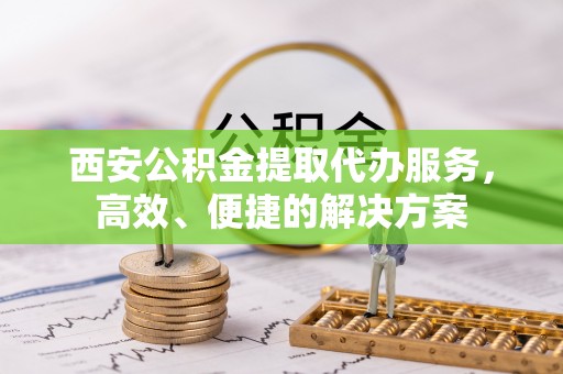 海勃湾西安公积金提取代办服务，高效、便捷的解决方案