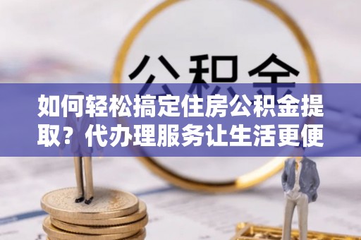 海勃湾如何轻松搞定住房公积金提取？代办理服务让生活更便捷！