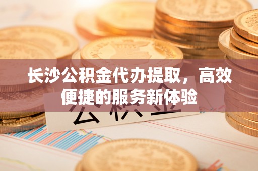 海勃湾长沙公积金代办提取，高效便捷的服务新体验