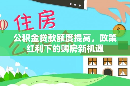 海勃湾公积金贷款额度提高，政策红利下的购房新机遇