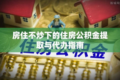 海勃湾房住不炒下的住房公积金提取与代办指南
