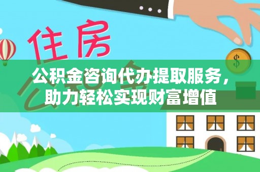 海勃湾公积金咨询代办提取服务，助力轻松实现财富增值