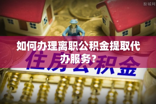 海勃湾如何办理离职公积金提取代办服务？