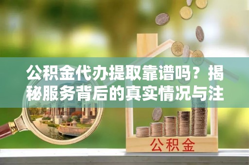 海勃湾公积金代办提取靠谱吗？揭秘服务背后的真实情况与注意事项