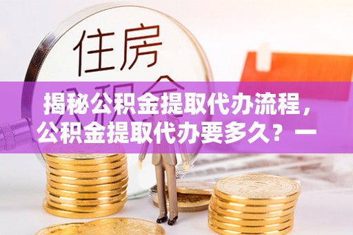 海勃湾揭秘公积金提取代办流程，公积金提取代办要多久？一站式指南为你解答